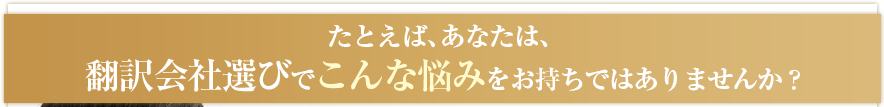 たとえば、あなたは、翻訳会社選びでこんな悩みをお持ちではありませんか？