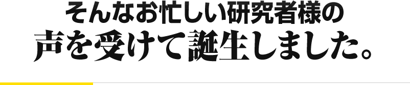 そんなお忙しい研究者様の 声を受けて誕生しました。