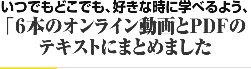 いつでもどこでも、好きな時に学べるよう、 「６本のオンライン動画とPDFの テキストにまとめました