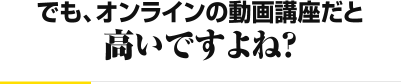 でも、オンラインの動画講座だと 高いですよね？