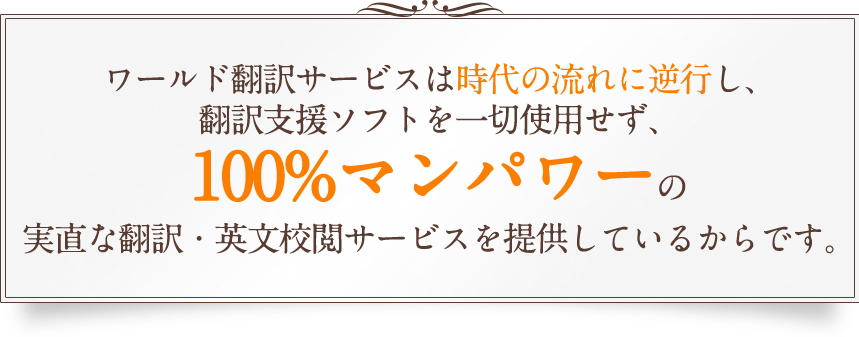 ワールド翻訳サービスは時代の流れに逆行し、翻訳支援ソフトを一切使用せず、100%マンパワーの実直な翻訳・英文校閲サービスを提供しているからです。