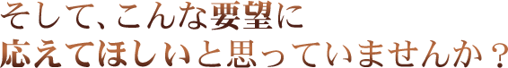 そして、こんな要望に応えてほしいと思っていませんか？